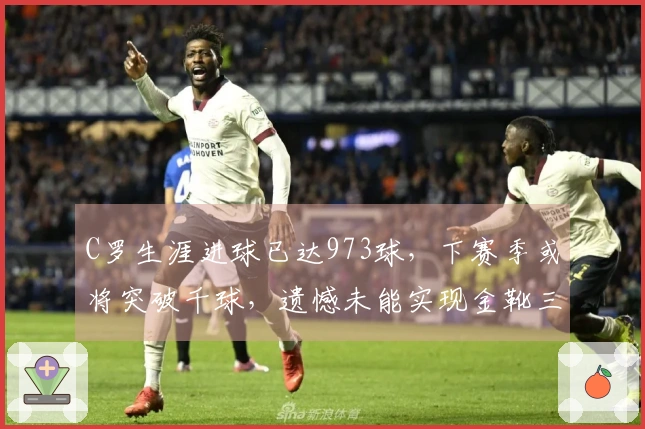 C罗生涯进球已达973球，下赛季或将突破千球，遗憾未能实现金靴三连。