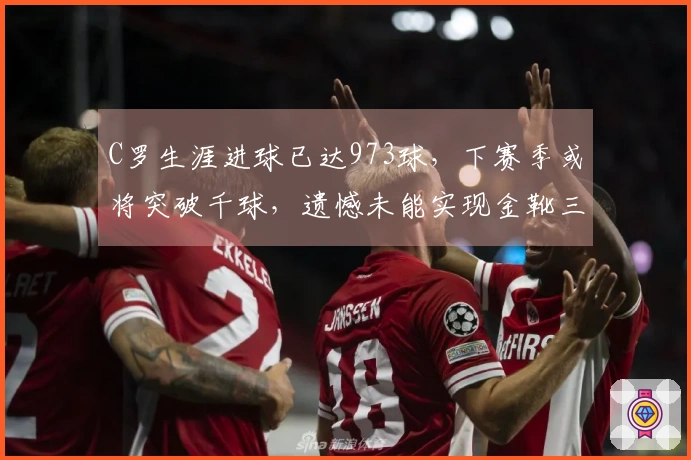 C罗生涯进球已达973球,下赛季或将突破千球,遗憾未能实现金靴三连。